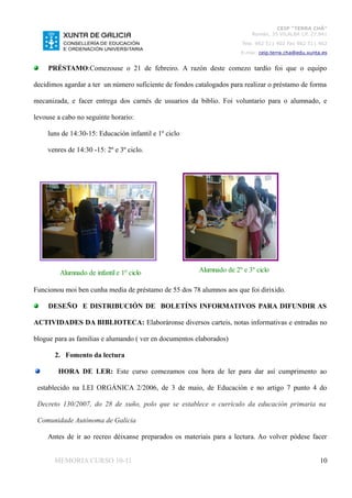 CEIP “TERRA CHÁ”
                                                                          Román, 35 VILALBA CP. 27.841
                                                                       Tela. 982 511 402 Fax 982 511 402
                                                                      E-mai: ceip.terra.cha@edu.xunta.es


     PRÉSTAMO:Comezouse o 21 de febreiro. A razón deste comezo tardío foi que o equipo

decidimos agardar a ter un número suficiente de fondos catalogados para realizar o préstamo de forma

mecanizada, e facer entrega dos carnés de usuarios da biblio. Foi voluntario para o alumnado, e

levouse a cabo no seguinte horario:

    luns de 14:30-15: Educación infantil e 1º ciclo

    venres de 14:30 -15: 2º e 3º ciclo.




         Alumnado de infantil e 1º ciclo                Alumnado de 2º e 3º ciclo

Funcionou moi ben cunha media de préstamo de 55 dos 78 alumnos aos que foi dirixido.

     DESEÑO E DISTRIBUCIÓN DE BOLETÍNS INFORMATIVOS PARA DIFUNDIR AS

ACTIVIDADES DA BIBLIOTECA: Elaboráronse diversos carteis, notas informativas e entradas no

blogue para as familias e alumando ( ver en documentos elaborados)

       2. Fomento da lectura

        HORA DE LER: Este curso comezamos coa hora de ler para dar así cumprimento ao

 establecido na LEI ORGÁNICA 2/2006, de 3 de maio, de Educación e no artigo 7 punto 4 do

 Decreto 130/2007, do 28 de xuño, polo que se establece o currículo da educación primaria na

 Comunidade Autónoma de Galicia

    Antes de ir ao recreo déixanse preparados os materiais para a lectura. Ao volver pódese facer


       MEMORIA CURSO 10-11                                                                           10
 