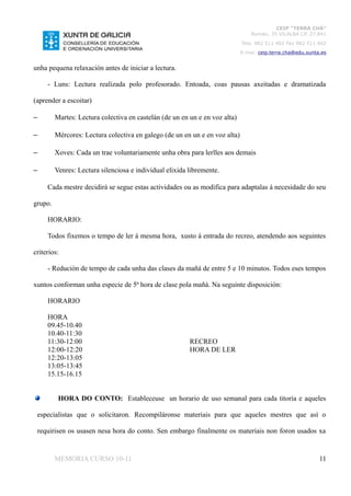 CEIP “TERRA CHÁ”
                                                                                 Román, 35 VILALBA CP. 27.841
                                                                             Tela. 982 511 402 Fax 982 511 402
                                                                             E-mai: ceip.terra.cha@edu.xunta.es


unha pequena relaxación antes de iniciar a lectura.

     - Luns: Lectura realizada polo profesorado. Entoada, coas pausas axeitadas e dramatizada

(aprender a escoitar)

–        Martes: Lectura colectiva en castelán (de un en un e en voz alta)

–        Mércores: Lectura colectiva en galego (de un en un e en voz alta)

–        Xoves: Cada un trae voluntariamente unha obra para lerlles aos demais

–        Venres: Lectura silenciosa e individual elixida libremente.

     Cada mestre decidirá se segue estas actividades ou as modifica para adaptalas á necesidade do seu

grupo.

     HORARIO:

     Todos fixemos o tempo de ler á mesma hora, xusto á entrada do recreo, atendendo aos seguintes

criterios:

     - Redución de tempo de cada unha das clases da mañá de entre 5 e 10 minutos. Todos eses tempos

xuntos conforman unha especie de 5ª hora de clase pola mañá. Na seguinte disposición:

     HORARIO

     HORA
     09.45-10.40
     10.40-11:30
     11:30-12:00                                         RECREO
     12:00-12:20                                         HORA DE LER
     12:20-13:05
     13:05-13:45
     15.15-16.15


          HORA DO CONTO: Estableceuse un horario de uso semanal para cada titoría e aqueles

 especialistas que o solicitaron. Recompiláronse materiais para que aqueles mestres que así o

 requirisen os usasen nesa hora do conto. Sen embargo finalmente os materiais non foron usados xa


         MEMORIA CURSO 10-11                                                                                11
 