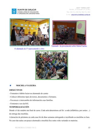 CEIP “TERRA CHÁ”
                                                                            Román, 35 VILALBA CP. 27.841
                                                                        Tela. 982 511 402 Fax 982 511 402
                                                                        E-mai: ceip.terra.cha@edu.xunta.es




                                                     Visionado da presentación sobre Gloria Fuertes
      O alumnado de 5º representando a obra




        MOCHILA VIAXEIRA

OBXECTIVOS
- Fomentar o hábito lector no alumnado do centro
- Coñecer diferentes tipos de textos, documentos e formatos.
- Favorecer o intercambio de información coas familias.
- Fomentar o uso da B.E.
TEMPORALIZACIÓN
Dende o 4 de outubro ata final de curso. Cada aula determinou cal foi a orde (alfabética, por sorteo…)
de entrega das mochilas.
A duración do préstamo en cada casa foi de dúas semanas entregando e recollendo as mochilas os luns.
No caso das aulas con pouco alumnado a mochila fixo outra volta variando os materias.


       MEMORIA CURSO 10-11                                                                             13
 