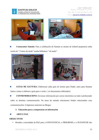 CEIP “TERRA CHÁ”
                                                                              Román, 35 VILALBA CP. 27.841
                                                                        Tela. 982 511 402 Fax 982 511 402
                                                                       E-mai: ceip.terra.cha@edu.xunta.es




       Contacontos Samaín: Para a celebración do Samaín as mestas de infantil prepararon unha

sesión de “ Contos de medo” nunha biblioteca “ de medo”.




       GUÍAS DE LECTURA: Elaborouse unha guía de lectura para Nadal, outra para Semana

Santa e estase a elaborar a guía para o verán. ( ver documentos elaborados)

       CONMEMORACIONS: Enviouse información por correo electrónico ao todo o profesorado

sobre as distintas conmemoración. Na mesa da entrada colocáronse fondos relacionados coas

conmemoracións. Colgáronse materiais no Blogue.

      3. Educación para a competencia en información

       ARTE E PAZ

OBXECTIVOS
  •   Resaltar a necesidade da PAZ para a CONVIVENCIA, o PROGRESO, e a PLENITUDE das


      MEMORIA CURSO 10-11                                                                              15
 