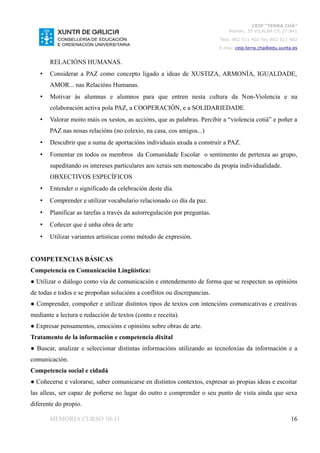 CEIP “TERRA CHÁ”
                                                                              Román, 35 VILALBA CP. 27.841
                                                                          Tela. 982 511 402 Fax 982 511 402
                                                                          E-mai: ceip.terra.cha@edu.xunta.es


       RELACIÓNS HUMANAS.
   •   Considerar a PAZ como concepto ligado a ideas de XUSTIZA, ARMONÍA, IGUALDADE,
       AMOR... nas Relacións Humanas.
   •   Motivar ás alumnas e alumnos para que entren nesta cultura da Non-Violencia e na
       colaboración activa pola PAZ, a COOPERACIÓN, e a SOLIDARIEDADE.
   •   Valorar moito máis os xestos, as accións, que as palabras. Percibir a “violencia cotiá” e poñer a
       PAZ nas nosas relacións (no colexio, na casa, cos amigos...)
   •   Descubrir que a suma de aportacións individuais axuda a construír a PAZ.
   •   Fomentar en todos os membros da Comunidade Escolar o sentimento de pertenza ao grupo,
       supeditando os intereses particulares aos xerais sen menoscabo da propia individualidade.
       OBXECTIVOS ESPECÍFICOS
   •   Entender o significado da celebración deste día.
   •   Comprender e utilizar vocabulario relacionado co día da paz.
   •   Planificar as tarefas a través da autorregulación por preguntas.
   •   Coñecer que é unha obra de arte
   •   Utilizar variantes artísticas como método de expresión.


COMPETENCIAS BÁSICAS
Competencia en Comunicación Lingüística:
● Utilizar o diálogo como vía de comunicación e entendemento de forma que se respecten as opinións
de todas e todos e se propoñan solucións a conflitos ou discrepancias.
● Comprender, compoñer e utilizar distintos tipos de textos con intencións comunicativas e creativas
mediante a lectura e redacción de textos (conto e receita).
● Expresar pensamentos, emocións e opinións sobre obras de arte.
Tratamento de la información e competencia dixital
● Buscar, analizar e seleccionar distintas informacións utilizando as tecnoloxías da información e a
comunicación.
Competencia social e cidadá
● Coñecerse e valorarse, saber comunicarse en distintos contextos, expresar as propias ideas e escoitar
las alleas, ser capaz de poñerse no lugar do outro e comprender o seu punto de vista aínda que sexa
diferente do propio.

       MEMORIA CURSO 10-11                                                                               16
 