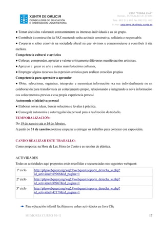 CEIP “TERRA CHÁ”
                                                                              Román, 35 VILALBA CP. 27.841
                                                                         Tela. 982 511 402 Fax 982 511 402
                                                                         E-mai: ceip.terra.cha@edu.xunta.es


● Tomar decisións valorando conxuntamente os intereses individuais e os do grupo.
● Contribuír á construción da PAZ mantendo unha actitude construtiva, solidaria e responsable.
● Cooperar e saber convivir na sociedade plural na que vivimos e comprometerse a contribuír á súa
mellora.
Competencia cultural e artística
● Coñecer, comprender, apreciar e valorar criticamente diferentes manifestacións artísticas.
● Apreciar e gozar co arte e outras manifestacións culturais,
● Empregar algúns recursos da expresión artística para realizar creacións propias
Competencia para aprender a aprender
● Obter, seleccionar, organizar, interpretar e memorizar información -xa sea individualmente ou en
colaboración para transformala en coñecemento propio, relacionando e integrando a nova información
cos coñecementos previos e coa propia experiencia persoal.
Autonomía e iniciativa persoal
● Elaborar novas ideas, buscar solucións e levalas á práctica.
● Conseguir autonomía e autorregulación persoal para a realización do traballo.
TEMPORALIZACIÓN:
Do 19 de xaneiro ata o 14 de febreiro.
A partir do 31 de xaneiro pódense empezar a entregar os traballos para comezar coa exposición.


CANDO REALIZAR ESTE TRABALLO:
Como proposta: na Hora de Ler, Hora do Conto e as sesións de plástica.


ACTIVIDADES
Todas as actividades aquí propostas están recollidas e secuenciadas nas seguintes webquest:
1º ciclo      http://phpwebquest.org/wq25/webquest/soporte_derecha_w.php?
              id_actividad=89968&id_pagina=1
2º ciclo      http://phpwebquest.org/wq25/webquest/soporte_derecha_w.php?
              id_actividad=89967&id_pagina=1
3º ciclo      http://phpwebquest.org/wq25/webquest/soporte_derecha_w.php?
              id_actividad=42179&id_pagina=1



       Para educación infantil facilitaranse unhas actividades en Java Clic

       MEMORIA CURSO 10-11                                                                              17
 