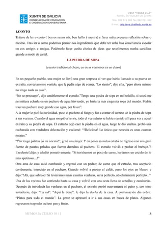 CEIP “TERRA CHÁ”
                                                                              Román, 35 VILALBA CP. 27.841
                                                                          Tela. 982 511 402 Fax 982 511 402
                                                                          E-mai: ceip.terra.cha@edu.xunta.es


1.CONTO
Trátase de ler o conto ( ben os nenos sós, ben lerllo á mestra) e facer unha pequena reflexión sobre o
mesmo. Tras ler o conto podemos pensar nos ingredientes que debe ter unha boa convivencia escolar
ou cos amigos e amigas. Podémolo facer cunha choiva de ideas que recolleremos nunha cartolina
grande a modo de cartel.
                                       LA PIEDRA DE SOPA

                       (cuento tradicional checo, en otras versiones es un clavo)


En un pequeño pueblo, una mujer se llevó una gran sorpresa al ver que había llamado a su puerta un
extraño, correctamente vestido, que le pedía algo de comer. ”Lo siento”, dijo ella, “pero ahora mismo
no tengo nada en casa”.
“No se preocupe”, dijo amablemente el extraño.”Tengo una piedra de sopa en mi bolsillo, si usted me
permitiera echarla en un puchero de agua hirviendo, yo haría la más exquisita sopa del mundo. Podría
traer un puchero muy grande con agua, por favor”.
A la mujer le picó la curiosidad, puso el puchero al fuego y fue a contar el secreto de la piedra de sopa
a sus vecinas. Cuando el agua rompió a hervir, todo el vecindario se había reunido allí para ver a aquel
extraño y su piedra de sopa. El extraño dejó caer la piedra en el agua, luego le dio vueltas. probó una
cucharada con verdadera delectación y exclamó: “!Deliciosa! Lo único que necesita es unas cuantas
patatas.”
“!Yo tengo patatas en mi cocina!”, gritó una mujer. Y en pocos minutos estaba de regreso con una gran
fuente de patatas peladas que fueron derechas al puchero. El extraño volvió a probar el brebaje.”!
Excelente!,dijo; y añadió pensativamente: “Si tuviéramos un poco de carne, haríamos un cocido de lo
más apetitoso....!”
Otra ama de casa salió zumbando y regresó con un pedazo de carne que el extraño, tras aceptarlo
cortésmente, introdujo en el puchero. Cuando volvió a probar el caldo, puso los ojos en blanco y
dijo:”!Ah, que sabroso! Si tuviéramos unas cuantas verduras, sería perfecto, absolutamente perfecto...”
Una de las vecinas fue corriendo hasta su casa y volvió con una cesta llena de cebollas y zanahorias.
Después de introducir las verduras en el puchero, el extraño probó nuevamente el guiso y, con tono
autoritario, dijo: “La sal”. ”Aquí la tiene”, le dijo la dueña de la casa. A continuación dio orden:
“Platos para todo el mundo”. La gente se apresuró a ir a sus casas en busca de platos. Algunos
regresaron trayendo incluso pan y frutas.


       MEMORIA CURSO 10-11                                                                               18
 