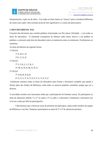 CEIP “TERRA CHÁ”
                                                                              Román, 35 VILALBA CP. 27.841
                                                                          Tela. 982 511 402 Fax 982 511 402
                                                                          E-mai: ceip.terra.cha@edu.xunta.es


interpretacións, copia etc da obras . Con todas as obras farase un “museo” polos corredores/biblioteca
do centro e(no cadro/ obra constará un pé de foto significativo e o nome da autora/autor)


3. DICCIONARIO DA PAZ
Creación dun dicionario que conteña palabras relacionadas coa Paz (amor, felicidade ...) con todas as
letras do abecedario . O alumnado encargarase de debuxar unha imaxe alusiva a esa palabra ou
palabras e coloreará cada letra do abecedario tanto en maiúscula como en minúscula. Facilitaremos as
cartolinas.
As letras dividíronse da seguinte forma:
1º CICLO:
       1º:A, B, C, D
       2º:E , F, G, H
2º CICLO
       3º: I, J, K, L, I, J, K, L
       4º: M, N, Ñ, O, M, N, Ñ, O
3º CICLO
       5º: P, Q, R, P, Q, R
       6º: S, T, U, V, X, Y, Z, S, T, U, V, X, Y, Z
 Finalmente uniranse todas as letras do abecedario para formar o dicionario completo que pasará a
formar parte dos fondos da biblioteca, onde todos os nenos/as poderán consultalo sempre que así o
desexen.

A actividade resultou moi interesante aínda que a participación foi bastante escasa. Só participaron as
aulas de educación infantil, 1º,e 2º no cadro e 5º co cadro e o dicionario. Finalmente o dicionario non
se levou a cabo por falta de participación.

       Cabe destacar que a titoría de sexto de primaria non participou, aínda sendo membro do equipo
de biblioteca o seu titor. Tampouco participaron as aulas de 2º e 4º de educación primaria.




       MEMORIA CURSO 10-11                                                                               20
 