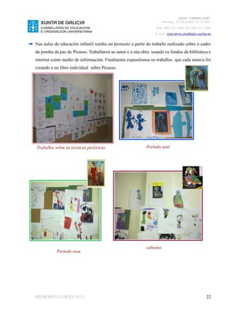 CEIP “TERRA CHÁ”
                                                                      Román, 35 VILALBA CP. 27.841
                                                                 Tela. 982 511 402 Fax 982 511 402
                                                                 E-mai: ceip.terra.cha@edu.xunta.es


Nas aulas de educación infantil xurdiu un proxecto a partir do traballo realizado sobre o cadro
da pomba da paz de Picasso. Traballaron ao autor e a súa obra usando os fondos da biblioteca e
internet como medio de información. Finalmente expuxéronse os traballos que cada neno/a foi
creando e un libro individual sobre Picasso.




Traballos sobre as técnicas pictóricas                      Período azul




                                                            cubismo
           Período rosa




MEMORIA CURSO 10-11                                                                             22
 