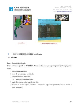 CEIP “TERRA CHÁ”
                                                                          Román, 35 VILALBA CP. 27.841
                                                                       Tela. 982 511 402 Fax 982 511 402
                                                                      E-mai: ceip.terra.cha@edu.xunta.es




                 surrealismo                         Expresionismo (Guernica)




         CAZA DO TESOURO SOBRE Lois Pereiro

ACTIVIDADE


Para o alumnado de primaria:
Busca do tesouro apoiada en INTERNET. Plantexouselles un xogo de pistas para respostar a preguntas
como:
   1) Lugar e data nacemento
   2) nome da revista na que participaba
   3) cantos números se publicaron
   4) cita 2 obras que publicase en vida
   5) algún dato mais , resaltar algo da súa vida.
   6) Escoller un poema copialo e ilustralo ( farase unha exposición pola biblioteca, na entrada e
        polos corredores)




        MEMORIA CURSO 10-11                                                                          23
 