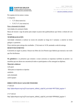 CEIP “TERRA CHÁ”
                                                                            Román, 35 VILALBA CP. 27.841
                                                                         Tela. 982 511 402 Fax 982 511 402
                                                                        E-mai: ceip.terra.cha@edu.xunta.es


Por equipos de tres nenos e nenas.
2 categorías
    – 1º,2º (dous nenos/as)
    – 3º,4º,5º, 6º ( tres nenas/os)
Para o alumnado de infantil:
Actividades do seminario Galán
Busca do tesouro: xogo de pistas para atopar as pezas dun quebracabezas que forme a silueta de Lois
Pereiro
TEMPORALIZACIÓN
Actividade voluntaria a realizar no recreo do comedor ao longo de 2 semanas: a anterior ás letras
galegas e a posterior.
Prazo máximo para entrega dos resultados : 23 de maio ás 14:30, anotando a orde de entrega.
DESENVOLVEMENTO
Consistiría en seguir as pistas e buscar nos libros de Lois Pereiro (que habería que mercar) e nas webs
que lles facilitemos


Os gañadores ( os primeiros que rematen e sexan correctas as respostas) recibirán un premio ( as
mochilas que nos deron nos encontros)A todos os participantes se lles entregará un diploma .
Material a elaborar
web quest
ficha para as respostas as repostas
cartelería
carta alumnado
cartel equipos


DIRECCIÓNS DAS CAZAS DO TESOURO
1º CICLO
http://phpwebquest.org/wq25/caza/soporte_tabbed_c.php?id_actividad=90372&id_pagina=1


2º-3º CICLO
http://phpwebquest.org/wq25/caza/soporte_tabbed_c.php?id_actividad=89964&id_pagina=1


          MEMORIA CURSO 10-11                                                                          24
 