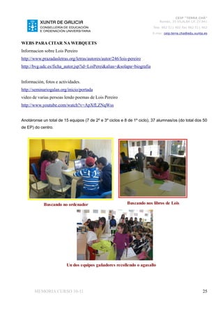 CEIP “TERRA CHÁ”
                                                                            Román, 35 VILALBA CP. 27.841
                                                                         Tela. 982 511 402 Fax 982 511 402
                                                                        E-mai: ceip.terra.cha@edu.xunta.es


WEBS PARA CITAR NA WEBQUETS
Informacion sobre Lois Pereiro
http://www.prazadasletras.org/letras/autores/autor/246/lois-pereiro
http://bvg.udc.es/ficha_autor.jsp?id=LoiPerei&alias=&solapa=biografia


Información, fotos e actividades.
http://seminariogalan.org/inicio/portada
video de varias persoas lendo poemas de Lois Pereiro
http://www.youtube.com/watch?v=ApXfLZNqWss


Anotáronse un total de 15 equipos (7 de 2º e 3º ciclos e 8 de 1º ciclo), 37 alumnas/os (do total dos 50
de EP) do centro.




            Buscando no ordenador                          Buscando nos libros de Lois




                         Un dos equipos gañadores recollendo o agasallo




       MEMORIA CURSO 10-11                                                                             25
 