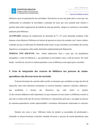 CEIP “TERRA CHÁ”
                                                                             Román, 35 VILALBA CP. 27.841
                                                                          Tela. 982 511 402 Fax 982 511 402
                                                                         E-mai: ceip.terra.cha@edu.xunta.es


biblioteca como na participación nas actividades. Será preciso revisar este punto para o curso que ven,

establecendo un calendario de actividades a principio de curso que sexa asumido polo claustro e

permita unha mellor organización do traballo de aula que permita integrar no currículo as actividades

propostas pola biblioteca.

ALUMNADO: Ademais da colaboración do alumnado de 5º e 6º como alumnado axudante, Cabe

destacar a boa afluencia á biblioteca no horario de apertura no recreo do comedor, uns 5 nenos a diario,

contando con que só unha parte do alumnado podía asistir xa que coincidían as actividades das escolas

deportivas e un programa sobre saúde alimentaria implementado pola Deputación.

PERSOAL NON DOCENTE: Non                   houbo implicación. Para o curso que ven propoñerase

entregarlles o carné da biblioteca e que participen en actividades como o club de lectura. Por outra

banda a auxiliar de conversa si realizou préstamo e usou a biblioteca como apoio para a súa labor.



5. Grao de integración dos recursos da biblioteca nos procesos de ensino-

aprendizaxe das diversas áreas do currículo.

       O desenvolvemento do currículo debe recoller os elementos que contribúen ao logro dos fins da

educación, entre estes elementos encóntranse os recursos humanos, espaciais, materiais, didácticos..

que    posibilitan    o      alcance    dos    obxectivos     que     cada     centro      se     propón.

Un dos recursos didácticos máis importantes cos que contamos no noso centro é a biblioteca escolar xa

que nela se reúnen todo tipo de recursos informativos e documentais polo que o seu papel no proceso

de ensinanza-aprendizaxe resulta imprescindible e encóntrase directamente relacionada co currículo.



       Durante este curso a nosa       biblioteca tratou de atender as necesidades do profesorado e

alumnado no desenvolvemento curricular, tentando favorecer o proceso de ensino-aprendizaxe para


       MEMORIA CURSO 10-11                                                                              28
 