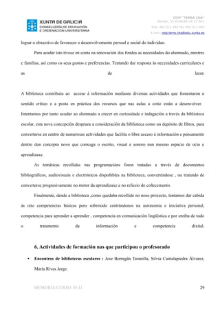 CEIP “TERRA CHÁ”
                                                                            Román, 35 VILALBA CP. 27.841
                                                                         Tela. 982 511 402 Fax 982 511 402
                                                                        E-mai: ceip.terra.cha@edu.xunta.es


lograr o obxectivo de favorecer o desenvolvemento persoal e social do individuo.

         Para acadar isto tívose en conta na renovación dos fondos as necesidades do alumnado, mestres

e familias, así como os seus gustos e preferencias. Tentando dar resposta ás necesidades curriculares e

as                                               de                                                 lecer.



A biblioteca contribuíu ao acceso á información mediante diversas actividades que fomentaron o

sentido crítico e a posta en práctica dos recursos que nas aulas a cotio están a desenvolver.

Intentamos por tanto axudar ao alumnado a crecer en curiosidade e indagación a través da biblioteca

escolar, esta nova concepción despraza a consideración da biblioteca como un depósito de libros, para

converterse en centro de numerosas actividades que facilita o libre acceso á información e pensamento

dentro dun concepto novo que conxuga o escrito, visual e sonoro nun mesmo espacio de ocio e

aprendizaxe.

         As temáticas recollidas nas programacións foron tratadas a través de documentos

bibliográficos, audiovisuais e electrónicos dispoñibles na biblioteca, converténdose , ou tratando de

converterse progresivamente no motor da aprendizaxe e no refuxio do coñecemento.

         Finalmente, dende a biblioteca ,como quedaba recollido no noso proxecto, tentamos dar cabida

ás oito competencias básicas pero sobretodo centrándonos na autonomía e iniciativa personal,

competencia para aprender a aprender , competencia en comunicación lingüística e por enriba de todo

o           tratamento         da         información          e          competencia             dixital.



         6. Actividades de formación nas que participou o profesorado

     •   Encontros de bibliotecas escolares : Jose Borregán Taranilla, Silvia Cantalapiedra Álvarez,

         María Rivas Jorge.



         MEMORIA CURSO 10-11                                                                           29
 