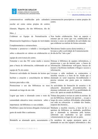CEIP “TERRA CHÁ”
                                                                          Román, 35 VILALBA CP. 27.841
                                                                       Tela. 982 511 402 Fax 982 511 402
                                                                      E-mai: ceip.terra.cha@edu.xunta.es


conmemorativas establecidas polo calendario conmemoración prescriptivas e outras propias do
                                            centro.
escolar así como outras propias do centros

(Samaín, Magosto, dia das bibliotecas, día do

libro...)
Colaborar      co   Equipo   de   Normalizacióne Non houbo colaboración. Será un aspecto a
                                                 retomar par ao curso que ven, establecendo ao
Dinamización lingüística e Equipo de Actividades iniciarse o curso un calendario de actividades nas
                                                 que colaborar ou realizar de forma conxunta.
Complementarias e extraescolares.
Fomentar e promover o traballo e investigación Mercáronse fondos acerca desta temática, e
                                                levouse a cabo a actividade de Conmemoración
sobre a educación en valores en colaboración co do día da Paz “arte e paz”.

equipo de convivencia do centro.
Fomentar o uso das TIC como medio e recurso Dotouse á biblioteca de equipos informáticos, e
                                                promoveuse o uso da internet para a busca de
para a busca de información, colaborando así co información. Elaboráronse web-quest, buscas do
                                                tesouro e facilitouse mediante o blogue o acceso a
equipo de Tic do centro                         información.
Promover actividades de fomento da lectura que Levouse a cabo mediante os contacontos, a
                                                mochila viaxeira e a hora de ler. Aínda que o
faciliten a creación e consolidación de hábitos alumnado en xeral respostou favorablemente é
                                                preciso retomar este punto para os vindeiros
lectores para toda a vida.                      cursos.
Promocionar o uso das bibliotecas no noso As actividades de formación de usuarios e de
                                          educación documental presentáronselles ás
alumnado ao longo da súa vida             alumnas (sobretodo aos de 6º) as posibilidades de
                                          ocio e de apoio ao estudo da biblioteca.
Lograr que tanto o alumnado como o resto da Trátase dun punto a revisar en canto ás normas de
                                             uso da biblioteca, horarios de apertura ... xa que a
comunidade educativa tome conciencia sobre a longo do curso xurdiron dificultades relacionadas
                                             coa orde na colocación e coidado dos fondos,
importancia da biblioteca e o seu coidado.   respecto dos horarios...
Posibilitar o paso da lectura obrigada á lectura por Mediante a mochila viaxeira, a hora de ler e a
                                                     apertura da biblioteca ao mediodía, posibilitou
gusto de modo libre e autónomo.                      que o alumnado se interesase pola lectura,
                                                     sobretodo aos mediodías xa que asistían
                                                     voluntariamente en lugar de saír ao patio.
Brindarlle ao alumnado apoio, asesoramento e Os membros do equipo prestaron apoio ao
                                             alumnado no uso dos equipos informáticos e dos


            MEMORIA CURSO 10-11                                                                       3
 