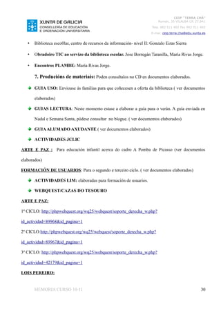 CEIP “TERRA CHÁ”
                                                                             Román, 35 VILALBA CP. 27.841
                                                                         Tela. 982 511 402 Fax 982 511 402
                                                                         E-mai: ceip.terra.cha@edu.xunta.es


   •   Biblioteca esco0lar, centro de recursos da información- nivel II: Gonzalo Eiras Sierra

   •   Obradoiro TIC ao servizo da biblioteca escolar. Jose Borregán Taranilla, María Rivas Jorge.

   •   Encontros PLAMBE: María Rivas Jorge.

       7. Producións de materiais: Poden consultalos no CD en documentos elaborados.

       GUIA USO: Enviouse ás familias para que coñecesen a oferta da biblioteca ( ver documentos

       elaborados)

       GUIAS LECTURA: Neste momento estase a elaborar a guía para o verán. A guía enviada en

       Nadal e Semana Santa, pódese consultar no blogue. ( ver documentos elaborados)

       GUIA ALUMADO AXUDANTE ( ver documentos elaborados)

       ACTIVIDADES JCLIC

ARTE E PAZ : Para educación infantil acerca do cadro A Pomba de Picasso (ver documentos

elaborados)

FORMACIÓN DE USUARIOS: Para o segundo e terceiro ciclo. ( ver documentos elaborados)

       ACTIVIDADES LIM: elaboradas para formación de usuarios.

       WEBQUEST/CAZAS DO TESOURO

ARTE E PAZ:

1º CICLO: http://phpwebquest.org/wq25/webquest/soporte_derecha_w.php?

id_actividad=89968&id_pagina=1

2º CICLO:http://phpwebquest.org/wq25/webquest/soporte_derecha_w.php?

id_actividad=89967&id_pagina=1

3º CICLO: http://phpwebquest.org/wq25/webquest/soporte_derecha_w.php?

id_actividad=42179&id_pagina=1

LOIS PEREIRO:


       MEMORIA CURSO 10-11                                                                              30
 