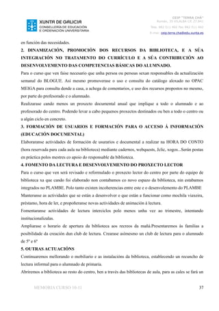 CEIP “TERRA CHÁ”
                                                                              Román, 35 VILALBA CP. 27.841
                                                                          Tela. 982 511 402 Fax 982 511 402
                                                                          E-mai: ceip.terra.cha@edu.xunta.es


en función das necesidades.
2. DINAMIZACIÓN, PROMOCIÓN DOS RECURSOS DA BIBLIOTECA, E A SÚA
INTEGRACIÓN NO TRATAMENTO DO CURRÍCULO E A SÚA CONTRIBUCIÓN AO
DESENVOLVEMENTO DAS COMPETENCIAS BÁSICAS DO ALUMNADO.
Para o curso que ven faise necesario que unha persoa ou persoas sexan responsables da actualización
semanal do BLOGUE. Así mesmo promoverase o uso e consulta do catálogo aloxado no OPAC
MEIGA para consulta dende a casa, a achega de comentarios, e uso dos recursos propostos no mesmo,
por parte do profesorado e o alumnado.
Realizarase cando menos un proxecto documental anual que implique a todo o alumnado e ao
profesorado do centro. Podendo levar a cabo pequenos proxectos destinados ou ben a todo o centro ou
a algún ciclo en concreto.
3. FORMACIÓN DE USUARIOS E FORMACIÓN PARA O ACCESO Á INFORMACIÓN
(EDUCACIÓN DOCUMENTAL)
Elaboraranse actividades de formación de usurarios e documental a realizar na HORA DO CONTO
(hora reservada para cada aula na biblioteca) mediante cadernos, webquests, Jclic, xogos...Serán postas
en práctica polos mestres co apoio do responsable da biblioteca.
4. FOMENTO DA LECTURA E DESENVOLVEMENTO DO PROXECTO LECTOR
Para o curso que ven será revisado e reformulado o proxecto lector do centro por parte do equipo de
biblioteca xa que cando foi elaborado non contabamos co novo espazo da biblioteca, nin estabamos
integrados no PLAMBE. Polo tanto existen incoherencias entre este e o desenvolemento do PLAMBE
Manteranse as actividades que se están a desenvolver e que están a funcionar como mochila viaxeira,
préstamo, hora de ler, e propoñeranse novas actividades de animación á lectura.
Fomentaranse actividades de lectura interciclos polo menos unha vez ao trimestre, intentando
institucionalizalas.
Ampliarase o horario de apertura da biblioteca aos recreos da mañá.Presentaremos ás familias a
posibilidade da creación dun club de lectura. Crearase asímesmo un club de lectura para o alumnado
de 5º e 6º
5. OUTRAS ACTUACIÓNS
Continuaremos mellorando o mobiliario e as instalacións da biblioteca, establecendo un recuncho de
lectura informal para o alumnado de primaria.
Abriremos a biblioteca ao resto do centro, ben a través das bibliotecas de aula, para as cales se fará un


       MEMORIA CURSO 10-11                                                                               37
 