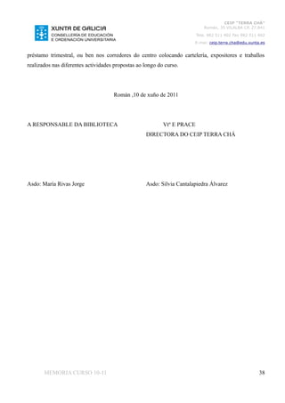 CEIP “TERRA CHÁ”
                                                                            Román, 35 VILALBA CP. 27.841
                                                                         Tela. 982 511 402 Fax 982 511 402
                                                                       E-mai: ceip.terra.cha@edu.xunta.es


préstamo trimestral, ou ben nos corredores do centro colocando cartelería, expositores e traballos
realizados nas diferentes actividades propostas ao longo do curso.




                                     Román ,10 de xuño de 2011




A RESPONSABLE DA BIBLIOTECA                                Vtº E PRACE
                                                   DIRECTORA DO CEIP TERRA CHÁ




Asdo: María Rivas Jorge                            Asdo: Silvia Cantalapiedra Álvarez




       MEMORIA CURSO 10-11                                                                             38
 