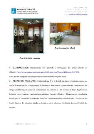 CEIP “TERRA CHÁ”
                                                                               Román, 35 VILALBA CP. 27.841
                                                                           Tela. 982 511 402 Fax 982 511 402
                                                                           E-mai: ceip.terra.cha@edu.xunta.es




                                                             Zona de educación infantil




              Zona de traballo en grupo




     CATALOGACIÓN: Practicamente está rematada a catalogación dos fondos situados na

biblioteca (http://www.opacmeiga.rbgalicia.org/Biblioteca.aspx?CodigoBiblioteca=LEC050)

Falta realizar o expurgo e catalogación dos fondos distribuídos polas aulas.

     ALUMNADO AXUDANTE: O alumnado de 5º e 6º de E.P. de forma voluntaria axudou nas

tarefas de organización e mantemento da biblioteca. Asinaron un compromiso de cumprimento das

obrigas establecidas así como do coñecemento das mesmas e das normas da BES. Recibiron un

distintivo como axudantes (peto azul que poñían ao chegar á biblioteca). Elaborouse un calendario e

horario para os voluntarios e das tarefas a realizar. Entre outras tarefas levaron a cabo a colocación dos

fondos despois do préstamo, axuda na busca a outros alumnos, vixilancia do cumprimento das

normas...




        MEMORIA CURSO 10-11                                                                                8
 