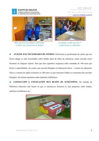 CEIP “TERRA CHÁ”
                                                                             Román, 35 VILALBA CP. 27.841
                                                                          Tela. 982 511 402 Fax 982 511 402
                                                                         E-mai: ceip.terra.cha@edu.xunta.es




      Dúas das nosas axudantes colocando                       Axudando a unha nena de 1º
       os libros nas estanterías de infantil                    cunha busca no ordenador



     ANÁLISE DAS NECESIDADES DE FONDOS: Solicitouse ao profesorado do centro que nos

fixese chegar as súas necesidades sobre fondos tanto de obras de referencia, como consulta como

literatura en calquera soporte. Para que fose equitativo asignouse unha cantidade de 100 euros por

titoría e especialidade. Ao contar coas sección bilingües en Educación física, o mestre de educación

física e a mestra de inglés rexeitaron os 100 euros xa que mercaron fondos co orzamento das seccións

bilingües. Así mesmo aportaron unha estantería á biblioteca.

     CONFECCIÓN E COLOCACIÓN DUN BUZÓN DE SUXESTIÓNS: Na entrada da

biblioteca colocouse este buzón no que os alumnos/as deixaron as súas propostas sobre fondos,

melloras na biblioteca etc...




         MEMORIA CURSO 10-11                                                                             9
 