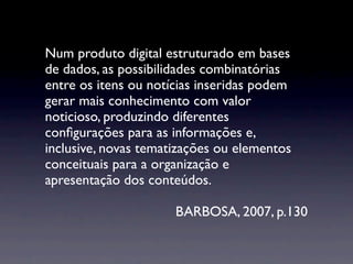 Num produto digital estruturado em bases
de dados, as possibilidades combinatórias
entre os itens ou notícias inseridas podem
gerar mais conhecimento com valor
noticioso, produzindo diferentes
conﬁgurações para as informações e,
inclusive, novas tematizações ou elementos
conceituais para a organização e
apresentação dos conteúdos.

                      BARBOSA, 2007, p.130
 