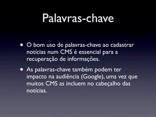 Palavras-chave

• O bom uso de palavras-chave ao cadastrar
  notícias num CMS é essencial para a
  recuperação de informações.
• As palavras-chave também podem ter
  impacto na audiência (Google), uma vez que
  muitos CMS as incluem no cabeçalho das
  notícias.
 