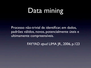 Data mining

Processo não-trivial de identiﬁcar, em dados,
padrões válidos, novos, potencialmente úteis e
ultimamente compreensíveis.

          FAYYAD apud LIMA JR., 2006, p.123
 