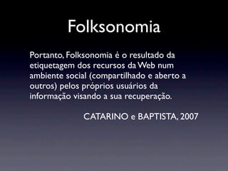 Folksonomia
Portanto, Folksonomia é o resultado da
etiquetagem dos recursos da Web num
ambiente social (compartilhado e aberto a
outros) pelos próprios usuários da
informação visando a sua recuperação.

              CATARINO e BAPTISTA, 2007
 
