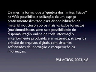 Da mesma forma que a “quebra dos limites físicos”
na Web possibilita a utilização de um espaço
praticamente ilimitado para disponibilização de
material noticioso, sob os mais variados formatos
(multi)mediáticos, abre-se a possibilidade de
disponibilização online de toda informação
anteriormente produzida e armazenada, através da
criação de arquivos digitais, com sistemas
soﬁsticados de indexação e recuperação da
informação.

                             PALACIOS, 2003, p.8
 