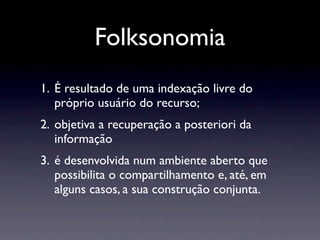 Folksonomia
1. É resultado de uma indexação livre do
   próprio usuário do recurso;
2. objetiva a recuperação a posteriori da
   informação
3. é desenvolvida num ambiente aberto que
   possibilita o compartilhamento e, até, em
   alguns casos, a sua construção conjunta.
 