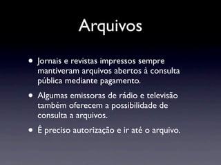 Arquivos
• Jornais e revistas impressos sempre
  mantiveram arquivos abertos à consulta
  pública mediante pagamento.
• Algumas emissoras de rádio e televisão
  também oferecem a possibilidade de
  consulta a arquivos.
• É preciso autorização e ir até o arquivo.
 