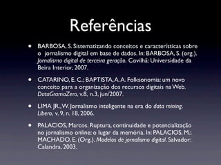 Referências
•   BARBOSA, S. Sistematizando conceitos e características sobre
    o jornalismo digital em base de dados. In: BARBOSA, S. (org.).
    Jornalismo digital de terceira geração. Covilhã: Universidade da
    Beira Interior, 2007.

•   CATARINO, E. C.; BAPTISTA, A. A. Folksonomia: um novo
    conceito para a organização dos recursos digitais na Web.
    DataGramaZero, v.8, n.3, jun/2007.

•   LIMA JR., W. Jornalismo inteligente na era do data mining.
    Líbero, v. 9, n. 18, 2006.

•   PALACIOS, Marcos. Ruptura, continuidade e potencialização
    no jornalismo online: o lugar da memória. In: PALACIOS, M.;
    MACHADO, E. (Org.). Modelos de jornalismo digital. Salvador:
    Calandra, 2003.
 