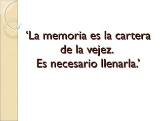 ‘ La memoria es la cartera de la vejez.  Es necesario llenarla.’ 
