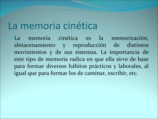 La memoria cinética  La memoria cinética es la memorización, almacenamiento y reproducción de distintos movimientos y de sus sistemas. La importancia de este tipo de memoria radica en que ella sirve de base para formar diversos hábitos prácticos y laborales, al igual que para formar los de caminar, escribir, etc. 
