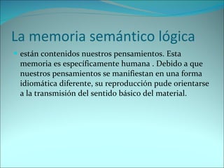 La memoria semántico lógica  están contenidos nuestros pensamientos. Esta memoria es específicamente humana . Debido a que nuestros pensamientos se manifiestan en una forma idiomática diferente, su reproducción pude orientarse a la transmisión del sentido básico del material. 