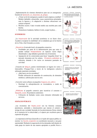  

_Implementación de sistemas alternativos para uso en emergencias.
Gestión de #protocolo_en_situaciones_de_peligro.
  o ¿Ttener un kit de emergencia cuando el suelo empieza a temblar?
     Módulo habitable a desarrollar, cuyas características principales
     sean la ligereza y la adaptación a distintas ubicaciones con
     carácter temporal.
  o Mochila socorro. Cada vivienda tendría una mochila para cada
     familia.
  o Domesticar el andamio, habitar el cielo, ocupar la plaza…

#COMERCIO

_La #reactivación de la actividad económica es un factor clave.
Ayudará a recuperar la estabilidad de la ciudadanía que en los barrios
de La Viña y San Fernando ya existía.

_#Incentivar el mercado local y de pequeños comercios:
 o Facilidades por parte de la administración para que estos se
     puedan realojar #temporalmente en espacios vacíos (bajos
     abandonados o algo dañados) generados tras el terremoto.
 o Agrupación de los comerciantes para hacer “pequeñas ferias” de
     mercado itinerantes por los solares. #Comercio_ambulante en
     vehículos, dotando a los vacíos en momentos puntuales de
     actividad.

_Creación de #plug-in, puntos transformados en lugares de venta o
intercambio (Trueque-Van) a través de la inteligencia colectiva
utilizando materiales reciclados:
  o ¿Qué hacer con los escombros?
      Posible utilización de materiales de construcción, de elementos
      metálicos, cañerías para nuevos usos.

_Convertir vacíos urbanos en pequeños #espacios_de_cultivo:
 o Restringir la sobreproducción en invernaderos, a modo de
    concienciación.

_#Publicitar al pequeño comercio para incentivar el consumo a
#pequeña_escala. De productos autóctonos.
 o Utilización de fachadas vacías como elemento informador de
    servicios.

#ESPACIO PÚBLICO

_Las invariantes del #tejido_social son las historias comunes,
parentescos, amistades y desencuentros que marcan el carácter y
arraigo de una vecindad, haciendo de las preexistencias físicas síntesis
de la memoria de la colectividad y el espacio por excelencia para la
expresión del grupo.

_La importancia del buen desarrollo en el tejido del espacio público es
enorme. La #acción_cooperativa es socialmente necesaria y una gran
oportunidad. Mediante la negociación de las demandas individuales de
cada grupo de interés de una manera apropiada es posible llevar a
 