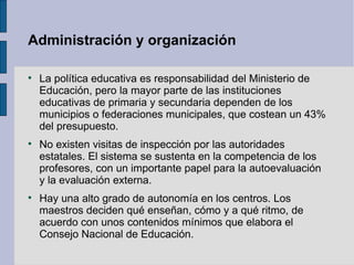 Administración y organización


    La política educativa es responsabilidad del Ministerio de
    Educación, pero la mayor parte de las instituciones
    educativas de primaria y secundaria dependen de los
    municipios o federaciones municipales, que costean un 43%
    del presupuesto.

    No existen visitas de inspección por las autoridades
    estatales. El sistema se sustenta en la competencia de los
    profesores, con un importante papel para la autoevaluación
    y la evaluación externa.

    Hay una alto grado de autonomía en los centros. Los
    maestros deciden qué enseñan, cómo y a qué ritmo, de
    acuerdo con unos contenidos mínimos que elabora el
    Consejo Nacional de Educación.
 