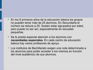 
    En los 6 primeros años de la educación básica los grupos
    no pueden tener más de 25 alumnos. En Secundaria el
    número se reduce a 20. Suelen estar agrupados por edad,
    pero puede no ser así, especialmente en escuelas
    pequeñas.

    Se le presta especial atención a los alumnos con
    necesidades especiales. En cada centro de educación
    básica hay varios profesores de apoyo.

    Los institutos de Bachillerato exigen una nota determinada a
    los alumnos para poder acceder a los mismos en función
    del nivel académico de sus alumnos.
 