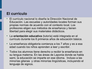 El currículo

    El currículo nacional lo diseña la Dirección Nacional de
    Educación. Las escuelas y autoridades locales forman sus
    propias normas de acuerdo con el contexto local. Los
    profesores eligen sus métodos de enseñanza y tienen
    libertad para elegir sus materiales didácticos.

    La orientación educativa (tutoría) está integrada en el
    currículo durante los 6 primeros años de educación básica.

    La enseñanza obligatoria comienza a los 7 años y es a esa
    edad cuando los niños aprenden a leer y escribir.

    Todos los alumnos tiene derecho a recibir la enseñanza en
    su lengua materna. En las áreas de Laponia donde se habla
    sami, la educación se imparte en ese idioma. Incluso a las
    minorías gitanas y otras minorías lingüísticas, incluyendo el
    lenguaje de signos.
 