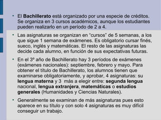 
    El Bachillerato está organizado por una especie de créditos.
    Se organiza en 3 cursos académicos, aunque los estudiantes
    pueden realizarlo en un período de 2 a 4.

    Las asignaturas se organizan en “cursos” de 5 semanas, a los
    que sigue 1 semana de exámenes. Es obligatorio cursar finés,
    sueco, inglés y matemáticas. El resto de las asignaturas las
    decide cada alumno, en función de sus expectativas futuras.

    En el 3º año de Bachillerato hay 3 períodos de exámenes
    (exámenes nacionales): septiembre, febrero y mayo. Para
    obtener el título de Bachillerato, los alumnos tienen que
    examinarse obligatoriamente, y aprobar, 4 asignaturas: su
    lengua materna y 3 más a elegir entre: segunda lengua
    nacional, lengua extranjera, matemáticas o estudios
    generales (Humanidades y Ciencias Naturales).

    Generalmente se examinan de más asignaturas pues esto
    aparece en su título y con solo 4 asignaturas es muy difícil
    conseguir un trabajo.
 