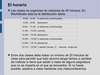 El horario
 Las clases se organizan en sesiones de 45 minutos. En
  Bachillerato esta es la distribución diaria:
           8:00 – 9:30   2 sesiones continuadas

           9:30 – 9:50   descanso

           9:50 – 11:20 2 sesiones continuadas

          11:20 – 12:00 comida

          12:00 – 12:25 descanso

          12:25 – 13:55 2 sesiones continuadas

          13:55 – 14:15 descanso

          14:15 – 15:00 1 sesión (lunes, 2 - viernes, ninguna)



 Entre dos clases debe haber un mínimo de 20 minutos de
  clase para permitir que todo alumno tenga tiempo a cambiar
  de instituto si tiene que asistir a clase de alguna asignatura
  que no se imparta en el que se encuentra. Si no fuese
  posible, asistiría a clase mediante una videoconferencia.
 