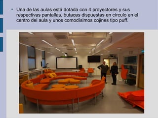 
    Una de las aulas está dotada con 4 proyectores y sus
    respectivas pantallas, butacas dispuestas en círculo en el
    centro del aula y unos comodísimos cojines tipo puff.
 