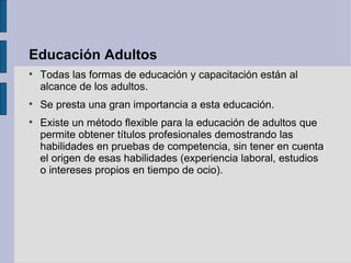 Educación Adultos

    Todas las formas de educación y capacitación están al
    alcance de los adultos.

    Se presta una gran importancia a esta educación.

    Existe un método flexible para la educación de adultos que
    permite obtener títulos profesionales demostrando las
    habilidades en pruebas de competencia, sin tener en cuenta
    el origen de esas habilidades (experiencia laboral, estudios
    o intereses propios en tiempo de ocio).
 