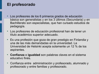 El profesorado


    Los profesores de los 6 primeros grados de educación
    básica son generalistas y en los 3 últimos (Secundaria) y en
    Bachillerato son especialistas, que han cursado estudios de
    pedagogía.

    Los profesores de educación profesional han de tener un
    título académico superior adecuado.

    Es una profesión que goza de gran prestigio en Finlandia y
    una de las más demandadas en la universidad. La
    Universidad de Helsinki acepta solamente un 12 % de los
    aspirantes.

    Confianza e igualdad son palabras claves en el sistema
    educativo finés.

    Confianza entre administración y profesorado, alumnado y
    profesorado y entre familias y profesorado.
 
