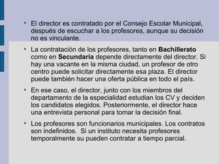
    El director es contratado por el Consejo Escolar Municipal,
    después de escuchar a los profesores, aunque su decisión
    no es vinculante.

    La contratación de los profesores, tanto en Bachillerato
    como en Secundaria depende directamente del director. Si
    hay una vacante en la misma ciudad, un profesor de otro
    centro puede solicitar directamente esa plaza. El director
    puede también hacer una oferta pública en todo el país.

    En ese caso, el director, junto con los miembros del
    departamento de la especialidad estudian los CV y deciden
    los candidatos elegidos. Posteriormente, el director hace
    una entrevista personal para tomar la decisión final.

    Los profesores son funcionarios municipales. Los contratos
    son indefinidos. Si un instituto necesita profesores
    temporalmente su pueden contratar a tiempo parcial.
 