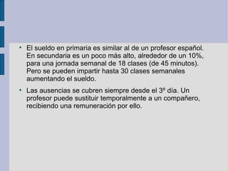 
    El sueldo en primaria es similar al de un profesor español.
    En secundaria es un poco más alto, alrededor de un 10%,
    para una jornada semanal de 18 clases (de 45 minutos).
    Pero se pueden impartir hasta 30 clases semanales
    aumentando el sueldo.

    Las ausencias se cubren siempre desde el 3º día. Un
    profesor puede sustituir temporalmente a un compañero,
    recibiendo una remuneración por ello.
 