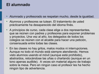 El alumnado


    Alumnado y profesorado se respetan mucho, desde la igualdad.

    Alumnos y profesores se tutean. El tratamiento de usted
    prácticamente ha desaparecido del idioma finés.

    A principios de curso, cada clase elige a dos representantes,
    que se reúnen con padres y profesores para exponer problemas
    y proyectos. Una vez al año, los delegados de todos los
    colegios se reúnen con el alcalde para hacer una petición,
    consensuada entre todas las clases.

    En las clases no hay gritos, malos modos ni interrupciones.
    Aunque no todo el mundo está siempre atendiendo. Hemos
    visto alumnos usando el móvil (aunque está prohibido),
    abstraídos, retocándose las uñas o charlando (aunque en un
    tono apenas audible). A veces sin material alguno de trabajo
    sobre la mesa. Pero en ningún caso el profesor les ha hecho
    ningún tipo de advertencia.
 