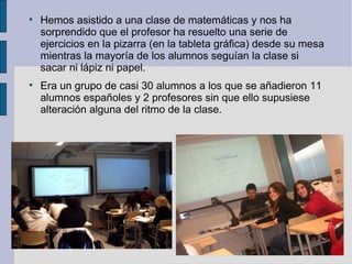 
    Hemos asistido a una clase de matemáticas y nos ha
    sorprendido que el profesor ha resuelto una serie de
    ejercicios en la pizarra (en la tableta gráfica) desde su mesa
    mientras la mayoría de los alumnos seguían la clase si
    sacar ni lápiz ni papel.

    Era un grupo de casi 30 alumnos a los que se añadieron 11
    alumnos españoles y 2 profesores sin que ello supusiese
    alteración alguna del ritmo de la clase.
 