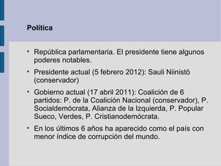 Política



    República parlamentaria. El presidente tiene algunos
    poderes notables.

    Presidente actual (5 febrero 2012): Sauli Niinistö
    (conservador)

    Gobierno actual (17 abril 2011): Coalición de 6
    partidos: P. de la Coalición Nacional (conservador), P.
    Socialdemócrata, Alianza de la Izquierda, P. Popular
    Sueco, Verdes, P. Cristianodemócrata.

    En los últimos 6 años ha aparecido como el país con
    menor índice de corrupción del mundo.
 