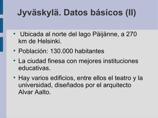 Jyväskylä. Datos básicos (II)


     Ubicada al norte del lago Päijänne, a 270
    km de Helsinki.

    Población: 130.000 habitantes

    La ciudad finesa con mejores instituciones
    educativas.

    Hay varios edificios, entre ellos el teatro y la
    universidad, diseñados por el arquitecto
    Alvar Aalto.
 