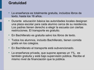 Gratuidad


    La enseñanza es totalmente gratuita, incluidos libros de
    texto, hasta los 16 años.

    Durante educación básica las autoridades locales designan
    una plaza escolar para cada alumno cerca de su residencia.
    Los padres tienen derecho a elegir la escuela con ciertas
    restricciones. El transporte es gratuito.

    En Bachillerato es gratuita salvo los libros de texto.

    Todos los alumnos, incluido Bachillerato, tienen comida
    gratis en los colegios.

    En Bachillerato el transporte está subvencionado.

    La enseñanza privada, que supone apenas un 1%, es
    también gratuita y está bajo supervisión pública. Recibe el
    mismo nivel de financiación que la pública.
 