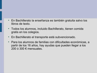 
    En Bachillerato la enseñanza es también gratuita salvo los
    libros de texto.

    Todos los alumnos, incluido Bachillerato, tienen comida
    gratis en los colegios.

    En Bachillerato el transporte está subvencionado.

    Para los alumnos de familias con dificultades económicas, a
    partir de los 16 años, hay ayudas que pueden llegar a los
    200 ó 300 € mensuales.
 