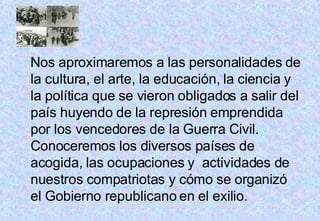 Nos aproximaremos a las personalidades de la cultura, el arte, la educación, la ciencia y la política que se vieron obligados a salir del país huyendo de la represión emprendida por los vencedores de la Guerra Civil. Conoceremos los diversos países de acogida, las ocupaciones y  actividades de nuestros compatriotas y cómo se organizó el Gobierno republicano en el exilio. 