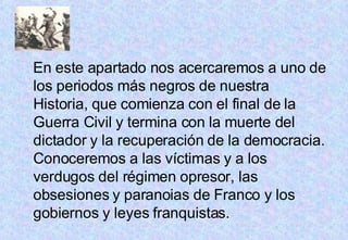 En este apartado nos acercaremos a uno de los periodos más negros de nuestra Historia, que comienza con el final de la Guerra Civil y termina con la muerte del dictador y la recuperación de la democracia. Conoceremos a las víctimas y a los verdugos del régimen opresor, las obsesiones y paranoias de Franco y los gobiernos y leyes franquistas. 